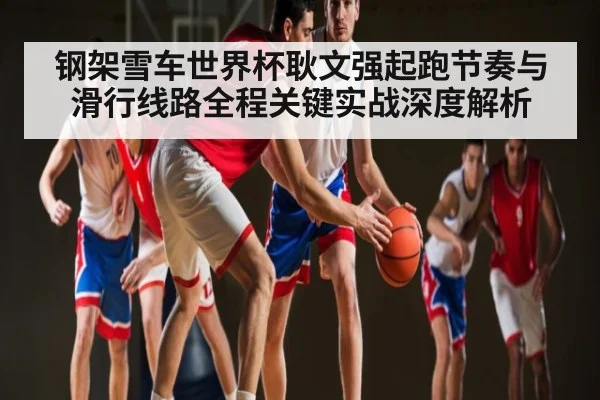 钢架雪车世界杯耿文强起跑节奏与滑行线路全程关键实战深度解析